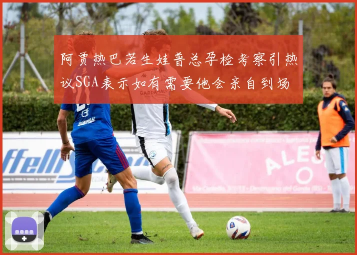 阿贾热巴若生娃普总孕检考察引热议SGA表示如有需要他会亲自到场