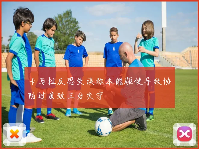 卡马拉反思失误称本能驱使导致协防过度致三分失守