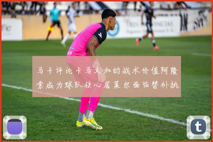 马卡评论卡马文加的战术价值阿隆索成为球队核心居莱尔面临替补挑战