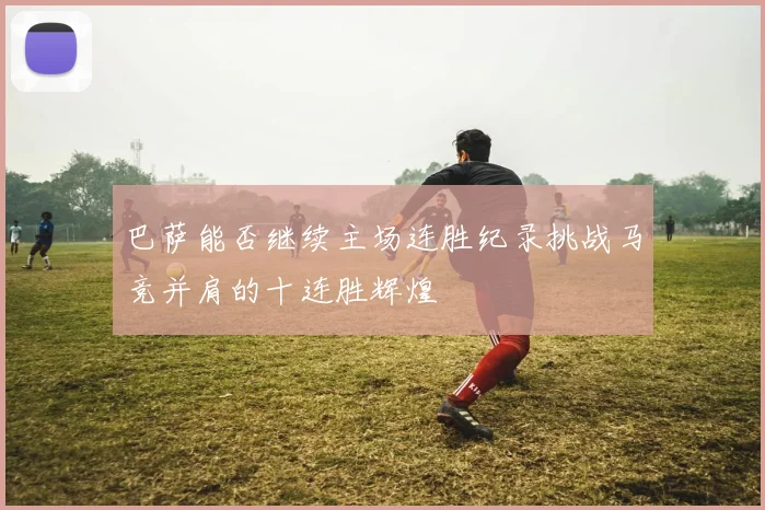 巴萨能否继续主场连胜纪录挑战马竞并肩的十连胜辉煌