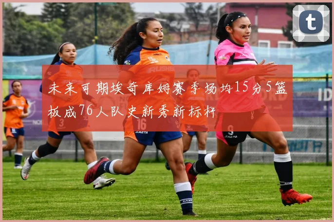 未来可期埃奇库姆赛季场均15分5篮板成76人队史新秀新标杆