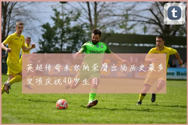 英超传奇米尔纳荣膺出场历史最多奖项庆祝40岁生日
