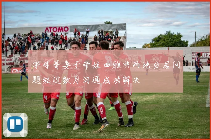 字母哥妻子带娃回雅典两地分居问题经过数月沟通成功解决