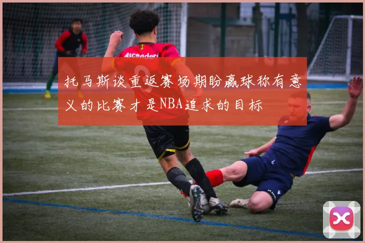 托马斯谈重返赛场期盼赢球称有意义的比赛才是NBA追求的目标