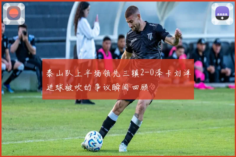 泰山队上半场领先三镇2-0泽卡刘洋进球被吹的争议瞬间回顾