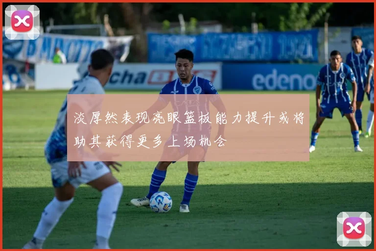 淡厚然表现亮眼篮板能力提升或将助其获得更多上场机会