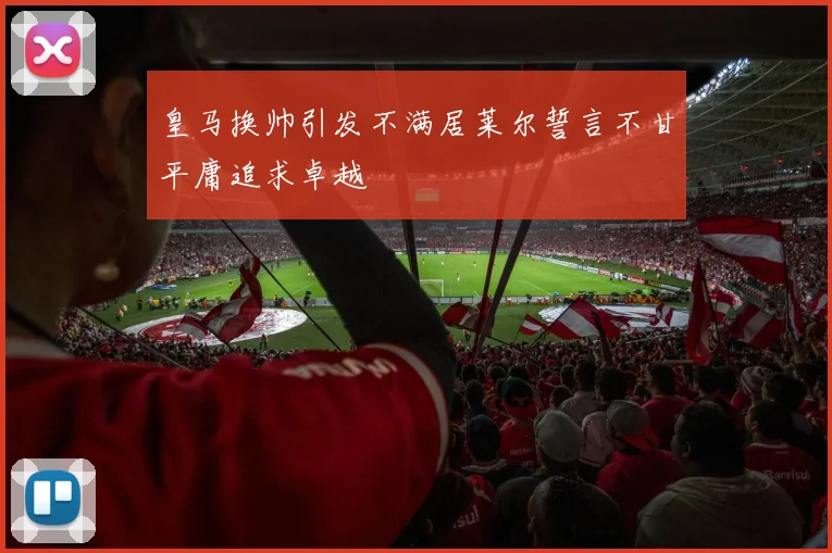 皇马换帅引发不满居莱尔誓言不甘平庸追求卓越