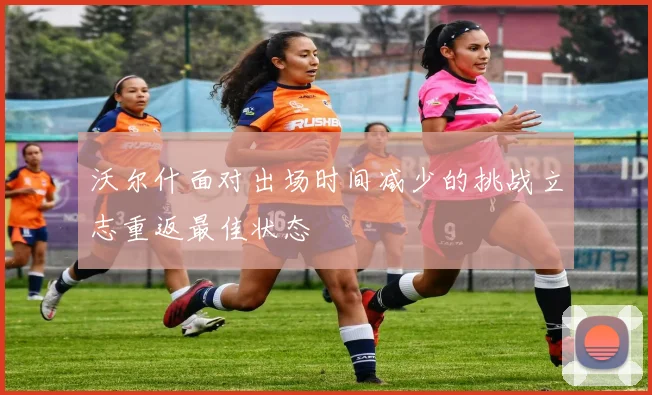 沃尔什面对出场时间减少的挑战立志重返最佳状态