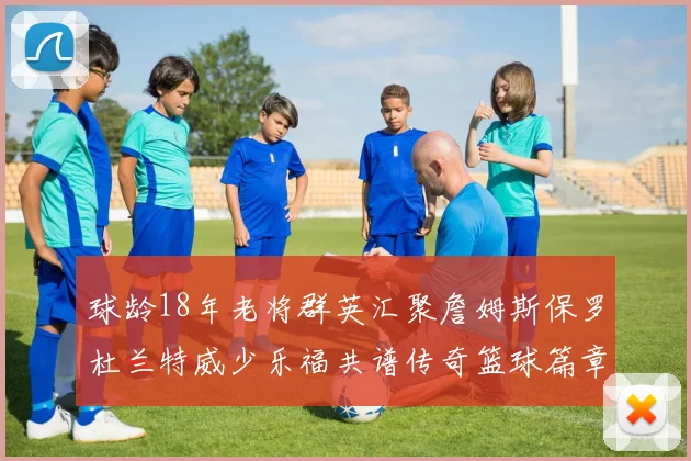 球龄18年老将群英汇聚詹姆斯保罗杜兰特威少乐福共谱传奇篮球篇章