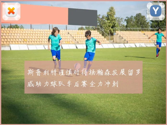 斯普利特谨慎对待杨瀚森发展留罗威助力球队季后赛全力冲刺