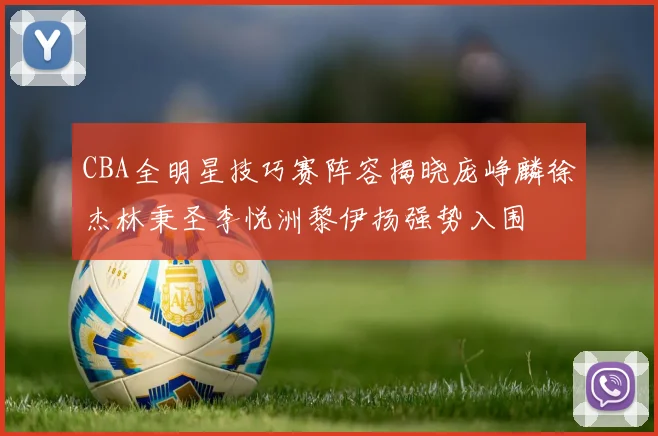 CBA全明星技巧赛阵容揭晓庞峥麟徐杰林秉圣李悦洲黎伊扬强势入围