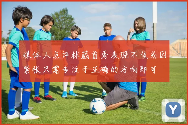 媒体人点评林葳首秀表现不佳或因紧张只需专注于正确的方向即可