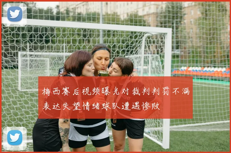 梅西赛后视频曝光对裁判判罚不满表达失望情绪球队遭遇惨败