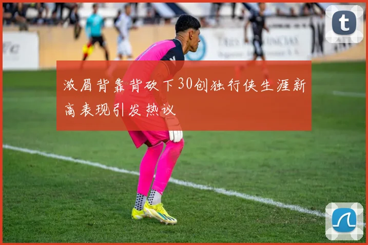 浓眉背靠背砍下30创独行侠生涯新高表现引发热议