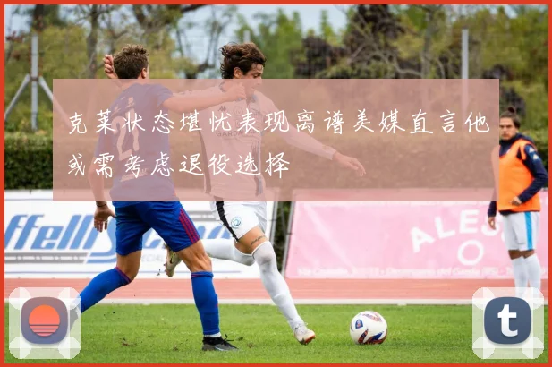 克莱状态堪忧表现离谱美媒直言他或需考虑退役选择