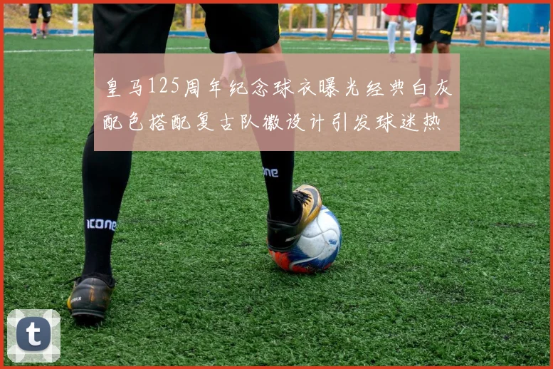 皇马125周年纪念球衣曝光经典白灰配色搭配复古队徽设计引发球迷热议