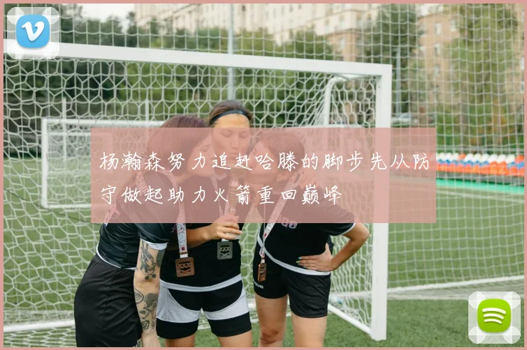 杨瀚森努力追赶哈滕的脚步先从防守做起助力火箭重回巅峰