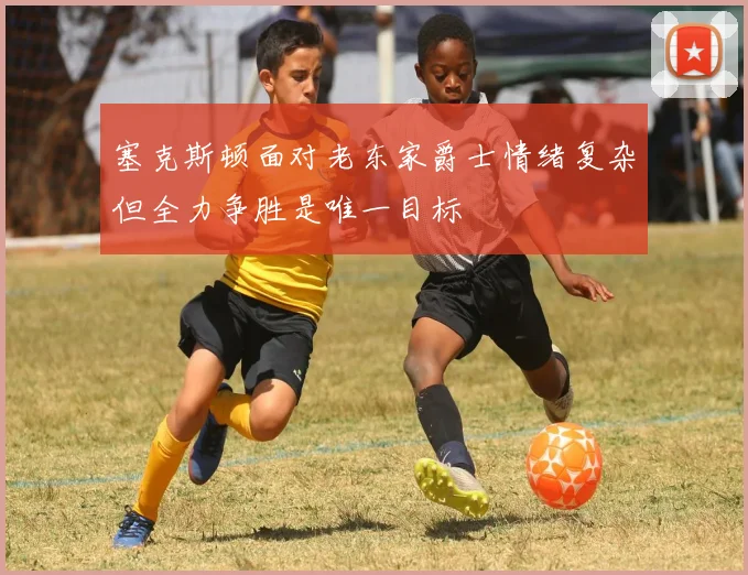 塞克斯顿面对老东家爵士情绪复杂但全力争胜是唯一目标