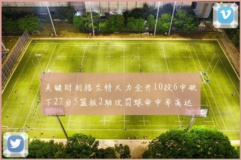 关键时刻格兰特火力全开10投6中砍下27分5篮板2助攻罚球命中率高达857