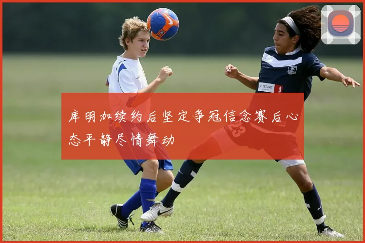 库明加续约后坚定争冠信念赛后心态平静尽情舞动