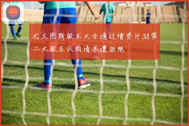 尤文图斯股东大会通过增资计划第二大股东认购请求遭拒绝