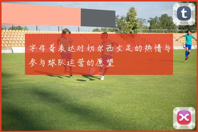 字母哥表达对切尔西女足的热情与参与球队运营的愿望