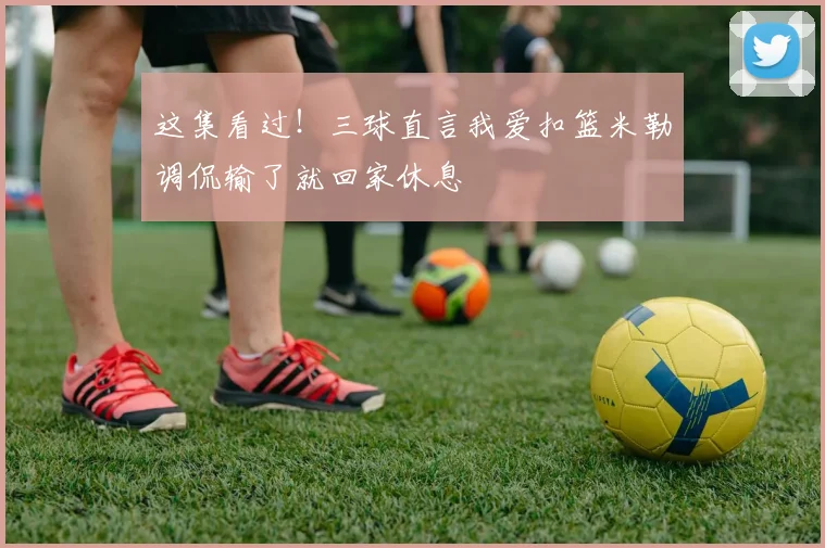 这集看过！三球直言我爱扣篮米勒调侃输了就回家休息