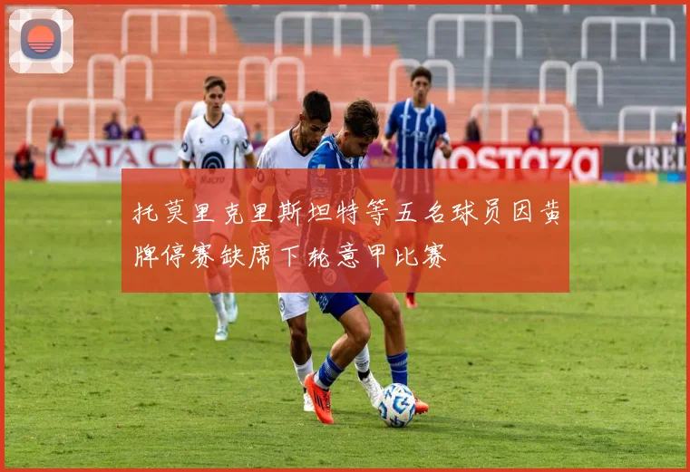 托莫里克里斯坦特等五名球员因黄牌停赛缺席下轮意甲比赛