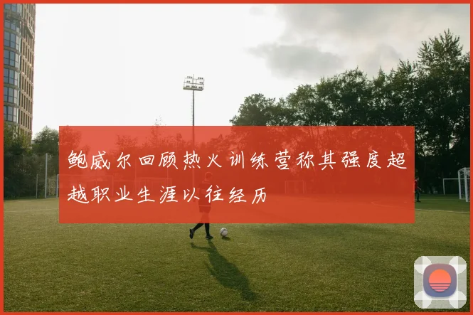 鲍威尔回顾热火训练营称其强度超越职业生涯以往经历