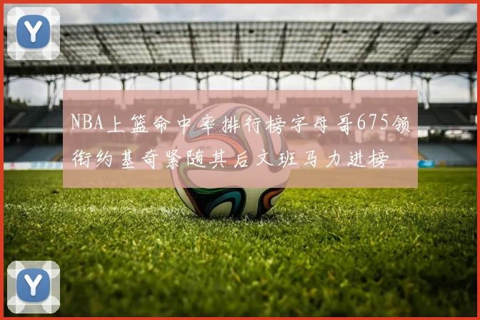 NBA上篮命中率排行榜字母哥675领衔约基奇紧随其后文班马力进榜