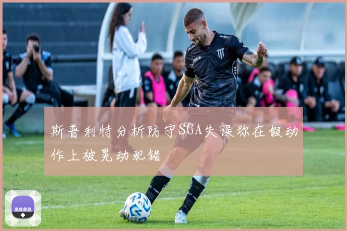 斯普利特分析防守SGA失误称在假动作上被晃动犯错