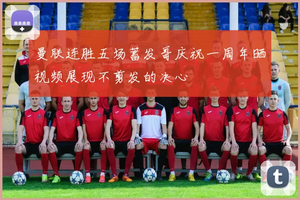 曼联连胜五场蓄发哥庆祝一周年晒视频展现不剪发的决心