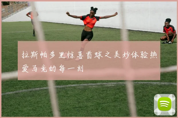 拉斯帕多里惊喜首球之美妙体验热爱马竞的每一刻
