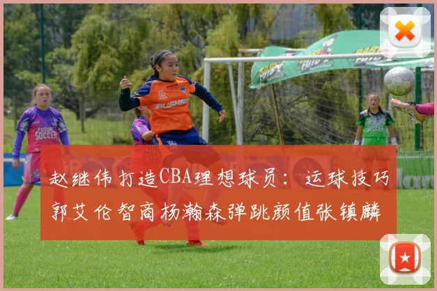 赵继伟打造CBA理想球员：运球技巧郭艾伦智商杨瀚森弹跳颜值张镇麟完美结合