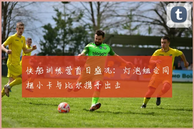 快船训练营首日盛况：灯泡组合同框小卡与比尔携手出击